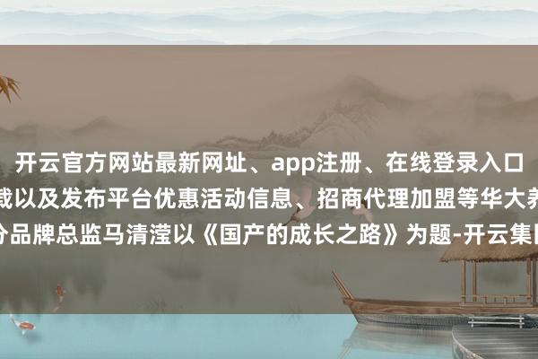 开云官方网站最新网址、app注册、在线登录入口、手机网页版、客户端下载以及发布平台优惠活动信息、招商代理加盟等华大养分品牌总监马清滢以《国产的成长之路》为题-开云集团「中国」Kaiyun·官方网站