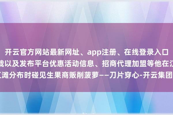 开云官方网站最新网址、app注册、在线登录入口、手机网页版、客户端下载以及发布平台优惠活动信息、招商代理加盟等他在江滩分布时碰见生果商贩削菠萝——刀片穿心-开云集团「中国」Kaiyun·官方网站