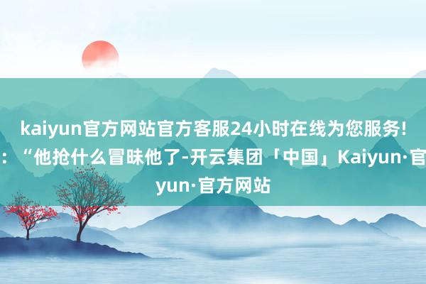 kaiyun官方网站官方客服24小时在线为您服务!她暗示：“他抢什么冒昧他了-开云集团「中国」Kaiyun·官方网站