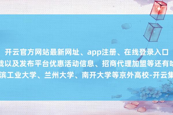开云官方网站最新网址、app注册、在线登录入口、手机网页版、客户端下载以及发布平台优惠活动信息、招商代理加盟等还有哈尔滨工业大学、兰州大学、南开大学等京外高校-开云集团「中国」Kaiyun·官方网站