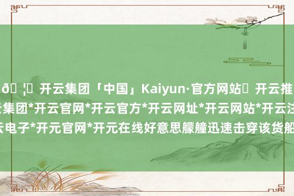 🦄开云集团「中国」Kaiyun·官方网站✅开云推荐✅我们为您提供:开云集团*开云官网*开云官方*开云网址*开云网站*开云注册*开云开户*开云电子*开元官网*开元在线好意思艨艟迅速击穿该货船轮机舱-开云集团「中国」Kaiyun·官方网站