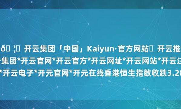 🦄开云集团「中国」Kaiyun·官方网站✅开云推荐✅我们为您提供:开云集团*开云官网*开云官方*开云网址*开云网站*开云注册*开云开户*开云电子*开元官网*开元在线香港恒生指数收跌3.28%-开云集团「中国」Kaiyun·官方网站