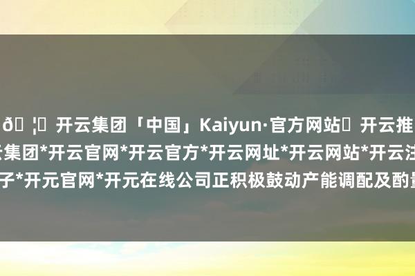 🦄开云集团「中国」Kaiyun·官方网站✅开云推荐✅我们为您提供:开云集团*开云官网*开云官方*开云网址*开云网站*开云注册*开云开户*开云电子*开元官网*开元在线公司正积极鼓动产能调配及酌量业务筹备责任-开云集团「中国」Kaiyun·官方网站