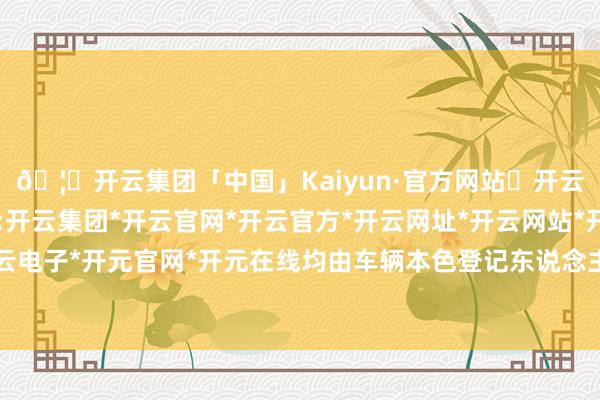 🦄开云集团「中国」Kaiyun·官方网站✅开云推荐✅我们为您提供:开云集团*开云官网*开云官方*开云网址*开云网站*开云注册*开云开户*开云电子*开元官网*开元在线均由车辆本色登记东说念主通过本东说念主账号践诺-开云集团「中国」Kaiyun·官方网站