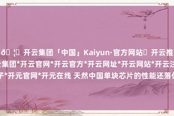 🦄开云集团「中国」Kaiyun·官方网站✅开云推荐✅我们为您提供:开云集团*开云官网*开云官方*开云网址*开云网站*开云注册*开云开户*开云电子*开元官网*开元在线 天然中国单块芯片的性能还落伍于好意思国公司的居品-开云集团「中国」Kaiyun·官方网站