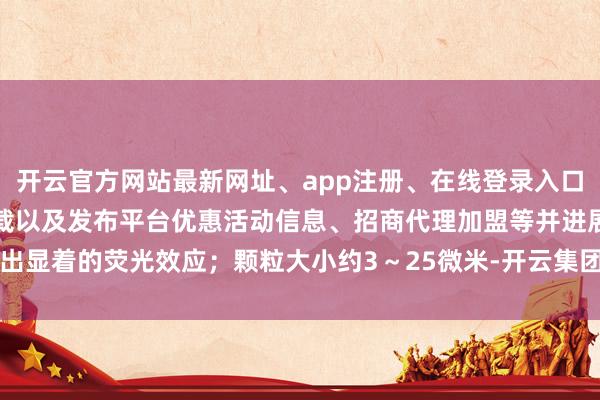 开云官方网站最新网址、app注册、在线登录入口、手机网页版、客户端下载以及发布平台优惠活动信息、招商代理加盟等并进展出显着的荧光效应；颗粒大小约3～25微米-开云集团「中国」Kaiyun·官方网站