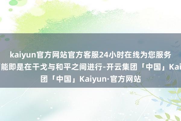 kaiyun官方网站官方客服24小时在线为您服务!实在的较量可能即是在干戈与和平之间进行-开云集团「中国」Kaiyun·官方网站