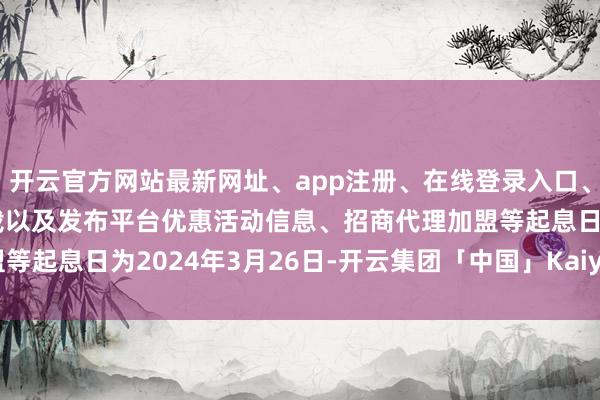 开云官方网站最新网址、app注册、在线登录入口、手机网页版、客户端下载以及发布平台优惠活动信息、招商代理加盟等起息日为2024年3月26日-开云集团「中国」Kaiyun·官方网站