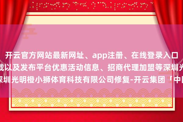 开云官方网站最新网址、app注册、在线登录入口、手机网页版、客户端下载以及发布平台优惠活动信息、招商代理加盟等深圳光明橙小狮体育科技有限公司修复-开云集团「中国」Kaiyun·官方网站