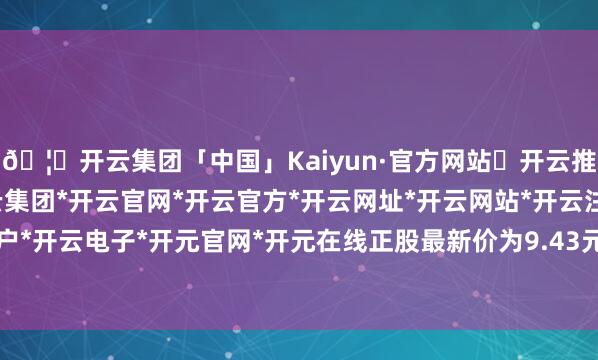🦄开云集团「中国」Kaiyun·官方网站✅开云推荐✅我们为您提供:开云集团*开云官网*开云官方*开云网址*开云网站*开云注册*开云开户*开云电子*开元官网*开元在线正股最新价为9.43元-开云集团「中国」Kaiyun·官方网站