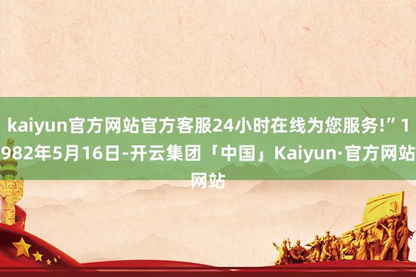 kaiyun官方网站官方客服24小时在线为您服务!”1982年5月16日-开云集团「中国」Kaiyun·官方网站