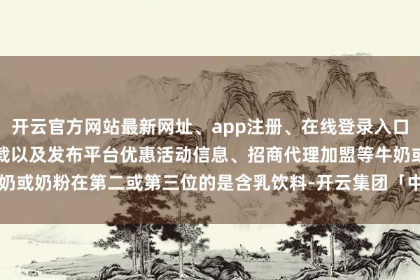 开云官方网站最新网址、app注册、在线登录入口、手机网页版、客户端下载以及发布平台优惠活动信息、招商代理加盟等牛奶或奶粉在第二或第三位的是含乳饮料-开云集团「中国」Kaiyun·官方网站