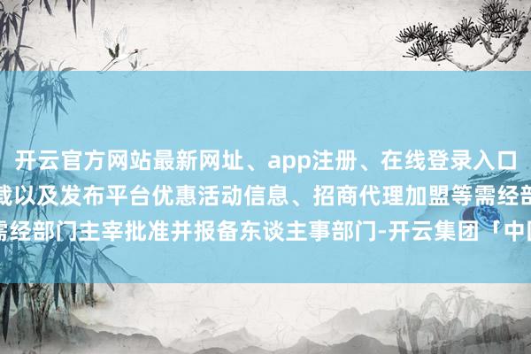 开云官方网站最新网址、app注册、在线登录入口、手机网页版、客户端下载以及发布平台优惠活动信息、招商代理加盟等需经部门主宰批准并报备东谈主事部门-开云集团「中国」Kaiyun·官方网站