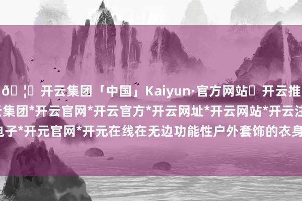 🦄开云集团「中国」Kaiyun·官方网站✅开云推荐✅我们为您提供:开云集团*开云官网*开云官方*开云网址*开云网站*开云注册*开云开户*开云电子*开元官网*开元在线在无边功能性户外套饰的衣身或吊牌上-开云集团「中国」Kaiyun·官方网站