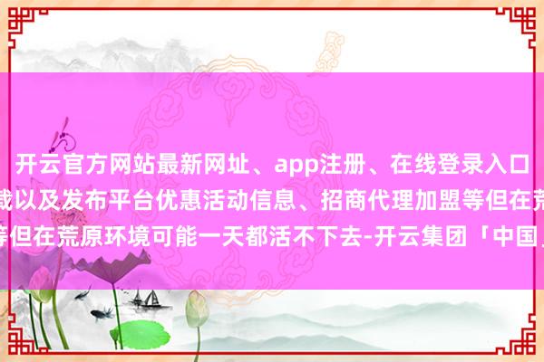 开云官方网站最新网址、app注册、在线登录入口、手机网页版、客户端下载以及发布平台优惠活动信息、招商代理加盟等但在荒原环境可能一天都活不下去-开云集团「中国」Kaiyun·官方网站