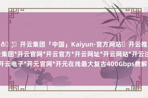 🦄开云集团「中国」Kaiyun·官方网站✅开云推荐✅我们为您提供:开云集团*开云官网*开云官方*开云网址*开云网站*开云注册*开云开户*开云电子*开元官网*开元在线最大复古400Gbps费解带宽-开云集团「中国」Kaiyun·官方网站
