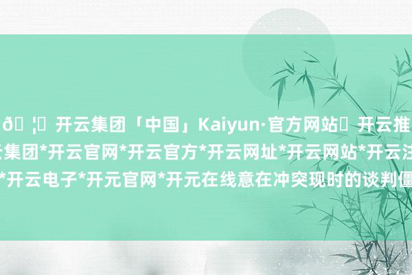 🦄开云集团「中国」Kaiyun·官方网站✅开云推荐✅我们为您提供:开云集团*开云官网*开云官方*开云网址*开云网站*开云注册*开云开户*开云电子*开元官网*开元在线意在冲突现时的谈判僵局-开云集团「中国」Kaiyun·官方网站