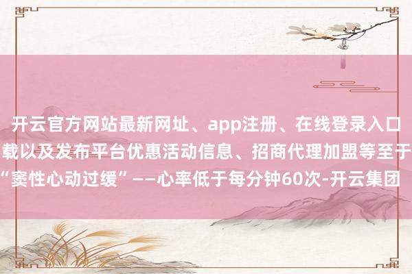 开云官方网站最新网址、app注册、在线登录入口、手机网页版、客户端下载以及发布平台优惠活动信息、招商代理加盟等至于“窦性心动过缓”——心率低于每分钟60次-开云集团「中国」Kaiyun·官方网站