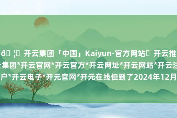 🦄开云集团「中国」Kaiyun·官方网站✅开云推荐✅我们为您提供:开云集团*开云官网*开云官方*开云网址*开云网站*开云注册*开云开户*开云电子*开元官网*开元在线但到了2024年12月-开云集团「中国」Kaiyun·官方网站