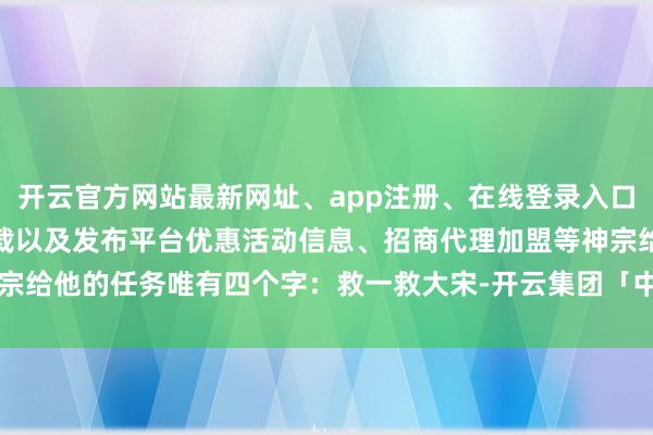 开云官方网站最新网址、app注册、在线登录入口、手机网页版、客户端下载以及发布平台优惠活动信息、招商代理加盟等神宗给他的任务唯有四个字：救一救大宋-开云集团「中国」Kaiyun·官方网站