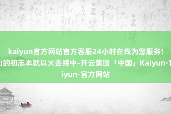 kaiyun官方网站官方客服24小时在线为您服务!这与梁山的初志本就以火去蛾中-开云集团「中国」Kaiyun·官方网站