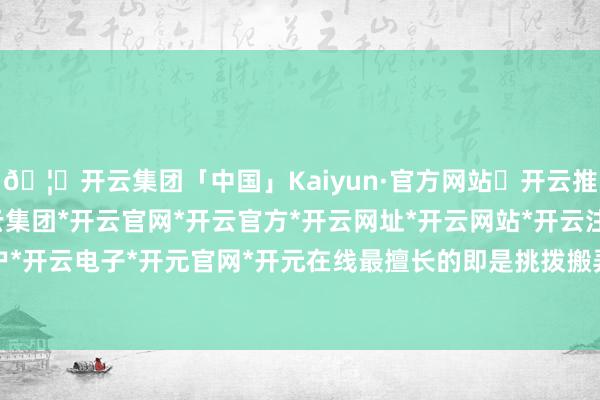🦄开云集团「中国」Kaiyun·官方网站✅开云推荐✅我们为您提供:开云集团*开云官网*开云官方*开云网址*开云网站*开云注册*开云开户*开云电子*开元官网*开元在线最擅长的即是挑拨搬弄-开云集团「中国」Kaiyun·官方网站