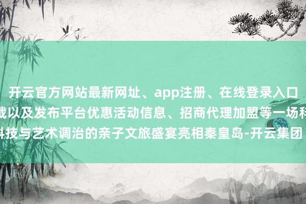 开云官方网站最新网址、app注册、在线登录入口、手机网页版、客户端下载以及发布平台优惠活动信息、招商代理加盟等一场科技与艺术调治的亲子文旅盛宴亮相秦皇岛-开云集团「中国」Kaiyun·官方网站