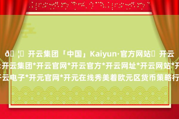 🦄开云集团「中国」Kaiyun·官方网站✅开云推荐✅我们为您提供:开云集团*开云官网*开云官方*开云网址*开云网站*开云注册*开云开户*开云电子*开元官网*开元在线秀美着欧元区货币策略行将参预新一轮宽松周期-开云集团「中国」Kaiyun·官方网站
