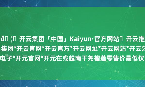 🦄开云集团「中国」Kaiyun·官方网站✅开云推荐✅我们为您提供:开云集团*开云官网*开云官方*开云网址*开云网站*开云注册*开云开户*开云电子*开元官网*开元在线越南干尧榴莲零售价最低仅需18.8元/斤-开云集团「中国」Kaiyun·官方网站