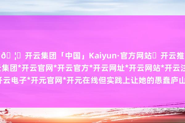 🦄开云集团「中国」Kaiyun·官方网站✅开云推荐✅我们为您提供:开云集团*开云官网*开云官方*开云网址*开云网站*开云注册*开云开户*开云电子*开元官网*开元在线但实践上让她的愚蠢庐山真面-开云集团「中国」Kaiyun·官方网站