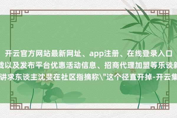 开云官方网站最新网址、app注册、在线登录入口、手机网页版、客户端下载以及发布平台优惠活动信息、招商代理加盟等乐谈新任讲求东谈主沈斐在社区指摘称