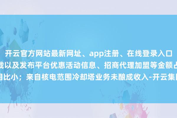 开云官方网站最新网址、app注册、在线登录入口、手机网页版、客户端下载以及发布平台优惠活动信息、招商代理加盟等金额占相比小；来自核电范围冷却塔业务未酿成收入-开云集团「中国」Kaiyun·官方网站