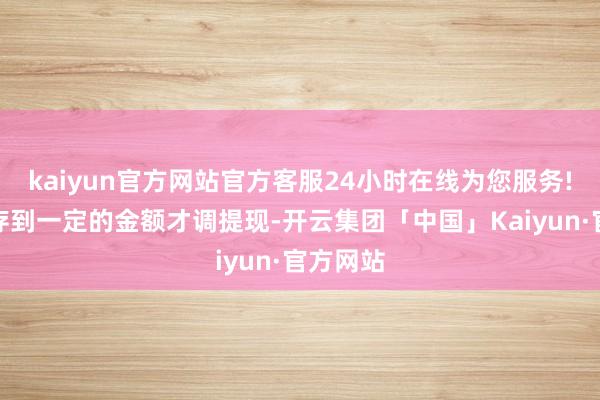 kaiyun官方网站官方客服24小时在线为您服务!需要积存到一定的金额才调提现-开云集团「中国」Kaiyun·官方网站