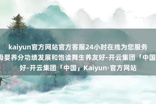 kaiyun官方网站官方客服24小时在线为您服务!多举并施推动中国母婴养分功绩发展和饱读舞生养友好-开云集团「中国」Kaiyun·官方网站
