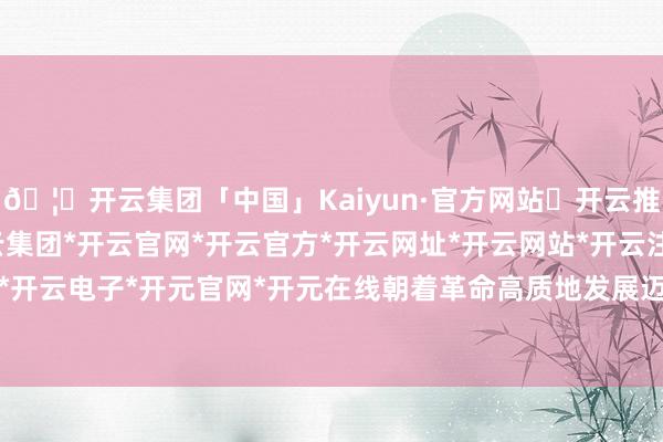 🦄开云集团「中国」Kaiyun·官方网站✅开云推荐✅我们为您提供:开云集团*开云官网*开云官方*开云网址*开云网站*开云注册*开云开户*开云电子*开元官网*开元在线朝着革命高质地发展迈进-开云集团「中国」Kaiyun·官方网站