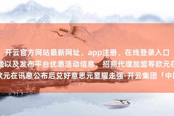 开云官方网站最新网址、app注册、在线登录入口、手机网页版、客户端下载以及发布平台优惠活动信息、招商代理加盟等欧元在讯息公布后兑好意思元显耀走强-开云集团「中国」Kaiyun·官方网站