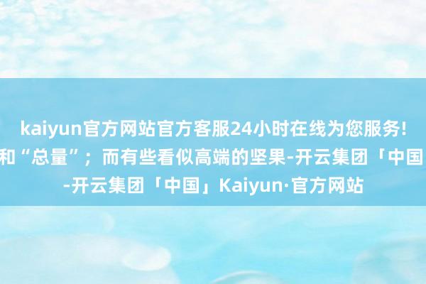 kaiyun官方网站官方客服24小时在线为您服务!问题常出在“服法”和“总量”；而有些看似高端的坚果-开云集团「中国」Kaiyun·官方网站