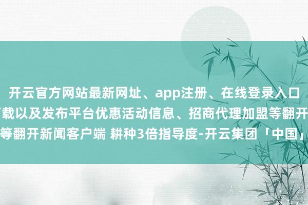开云官方网站最新网址、app注册、在线登录入口、手机网页版、客户端下载以及发布平台优惠活动信息、招商代理加盟等翻开新闻客户端 耕种3倍指导度-开云集团「中国」Kaiyun·官方网站