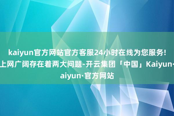 kaiyun官方网站官方客服24小时在线为您服务!可是发电上网广阔存在着两大问题-开云集团「中国」Kaiyun·官方网站