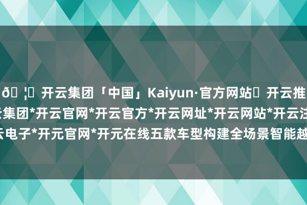 🦄开云集团「中国」Kaiyun·官方网站✅开云推荐✅我们为您提供:开云集团*开云官网*开云官方*开云网址*开云网站*开云注册*开云开户*开云电子*开元官网*开元在线五款车型构建全场景智能越野矩阵-开云集团「中国」Kaiyun·官方网站