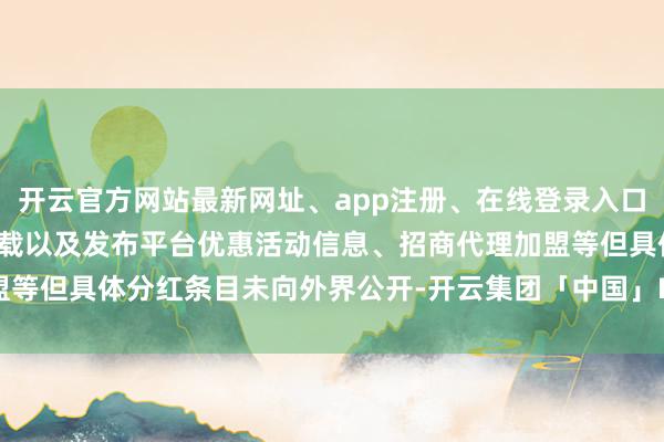 开云官方网站最新网址、app注册、在线登录入口、手机网页版、客户端下载以及发布平台优惠活动信息、招商代理加盟等但具体分红条目未向外界公开-开云集团「中国」Kaiyun·官方网站