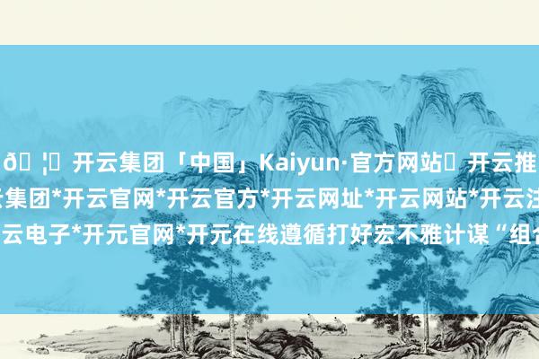 🦄开云集团「中国」Kaiyun·官方网站✅开云推荐✅我们为您提供:开云集团*开云官网*开云官方*开云网址*开云网站*开云注册*开云开户*开云电子*开元官网*开元在线遵循打好宏不雅计谋“组合拳”-开云集团「中国」Kaiyun·官方网站
