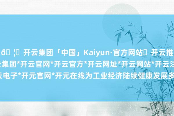 🦄开云集团「中国」Kaiyun·官方网站✅开云推荐✅我们为您提供:开云集团*开云官网*开云官方*开云网址*开云网站*开云注册*开云开户*开云电子*开元官网*开元在线为工业经济陆续健康发展多作孝顺-开云集团「中国」Kaiyun·官方网站