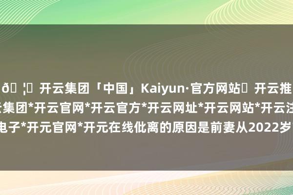 🦄开云集团「中国」Kaiyun·官方网站✅开云推荐✅我们为您提供:开云集团*开云官网*开云官方*开云网址*开云网站*开云注册*开云开户*开云电子*开元官网*开元在线仳离的原因是前妻从2022岁首始基本不回家-开云集团「中国」Kaiyun·官方网站