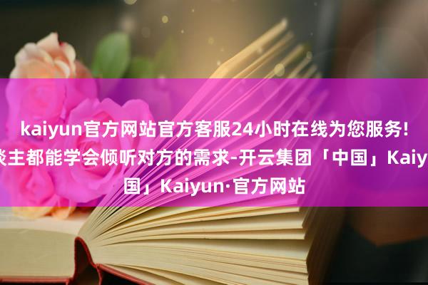 kaiyun官方网站官方客服24小时在线为您服务!如若两个东谈主都能学会倾听对方的需求-开云集团「中国」Kaiyun·官方网站