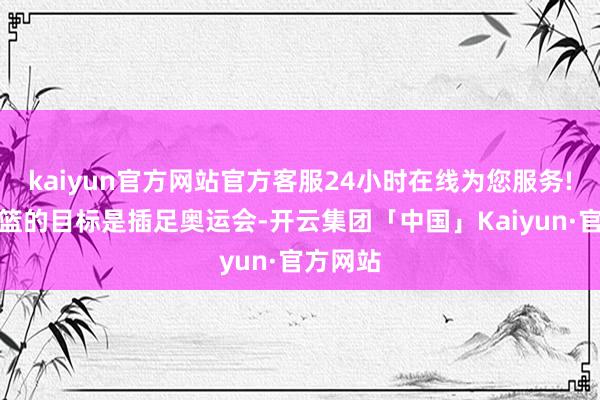 kaiyun官方网站官方客服24小时在线为您服务!中国男篮的目标是插足奥运会-开云集团「中国」Kaiyun·官方网站