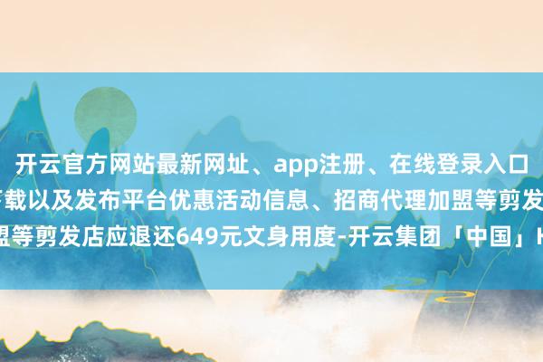 开云官方网站最新网址、app注册、在线登录入口、手机网页版、客户端下载以及发布平台优惠活动信息、招商代理加盟等剪发店应退还649元文身用度-开云集团「中国」Kaiyun·官方网站