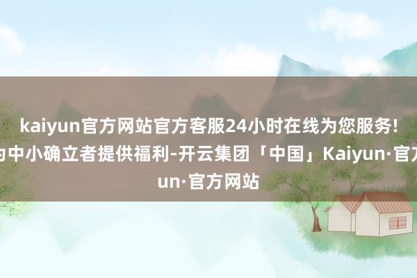 kaiyun官方网站官方客服24小时在线为您服务!昇腾为中小确立者提供福利-开云集团「中国」Kaiyun·官方网站