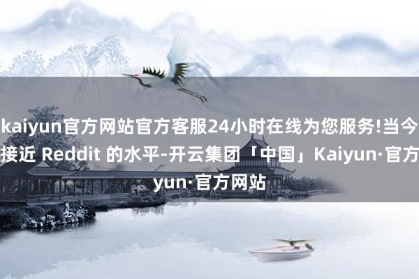 kaiyun官方网站官方客服24小时在线为您服务!当今仍是接近 Reddit 的水平-开云集团「中国」Kaiyun·官方网站
