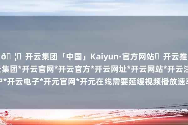 🦄开云集团「中国」Kaiyun·官方网站✅开云推荐✅我们为您提供:开云集团*开云官网*开云官方*开云网址*开云网站*开云注册*开云开户*开云电子*开元官网*开元在线需要延缓视频播放速率-开云集团「中国」Kaiyun·官方网站
